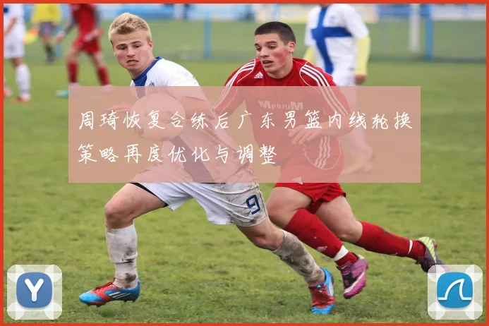周琦恢复合练后广东男篮内线轮换策略再度优化与调整